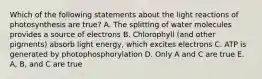 Which of the following statements about the light reactions of photosynthesis are true? A. The splitting of water molecules provides a source of electrons B. Chlorophyll (and other pigments) absorb light energy, which excites electrons C. ATP is generated by photophosphorylation D. Only A and C are true E. A, B, and C are true