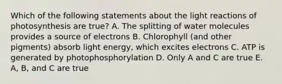 Which of the following statements about the light reactions of photosynthesis are true? A. The splitting of water molecules provides a source of electrons B. Chlorophyll (and other pigments) absorb light energy, which excites electrons C. ATP is generated by photophosphorylation D. Only A and C are true E. A, B, and C are true