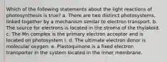 Which of the following statements about the light reactions of photosynthesis is true? a. There are two distinct photosystems, linked together by a mechanism similar to electron transport. b. The source for electrons is located in the stroma of the thylakoid. c. The Mn complex is the primary electron acceptor and is located on photosystem I. d. The ultimate electron donor is molecular oxygen. e. Plastoquinone is a fixed electron transporter in the system located in the inner membrane.