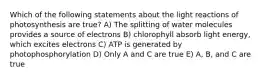 Which of the following statements about the light reactions of photosynthesis are true? A) The splitting of water molecules provides a source of electrons B) chlorophyll absorb light energy, which excites electrons C) ATP is generated by photophosphorylation D) Only A and C are true E) A, B, and C are true