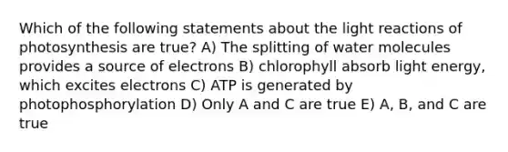 Which of the following statements about the light reactions of photosynthesis are true? A) The splitting of water molecules provides a source of electrons B) chlorophyll absorb light energy, which excites electrons C) ATP is generated by photophosphorylation D) Only A and C are true E) A, B, and C are true