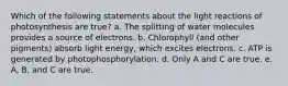 Which of the following statements about the light reactions of photosynthesis are true? a. The splitting of water molecules provides a source of electrons. b. Chlorophyll (and other pigments) absorb light energy, which excites electrons. c. ATP is generated by photophosphorylation. d. Only A and C are true. e. A, B, and C are true.