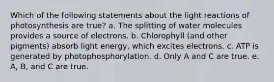 Which of the following statements about the <a href='https://www.questionai.com/knowledge/kSUoWrrvoC-light-reactions' class='anchor-knowledge'>light reactions</a> of photosynthesis are true? a. The splitting of water molecules provides a source of electrons. b. Chlorophyll (and other pigments) absorb light energy, which excites electrons. c. ATP is generated by photophosphorylation. d. Only A and C are true. e. A, B, and C are true.