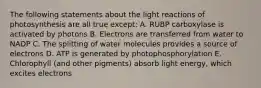 The following statements about the light reactions of photosynthesis are all true except: A. RUBP carboxylase is activated by photons B. Electrons are transferred from water to NADP C. The splitting of water molecules provides a source of electrons D. ATP is generated by photophosphorylation E. Chlorophyll (and other pigments) absorb light energy, which excites electrons