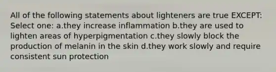 All of the following statements about lighteners are true EXCEPT: Select one: a.they increase inflammation b.they are used to lighten areas of hyperpigmentation c.they slowly block the production of melanin in the skin d.they work slowly and require consistent sun protection