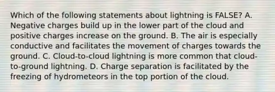 Which of the following statements about lightning is FALSE? A. Negative charges build up in the lower part of the cloud and positive charges increase on the ground. B. The air is especially conductive and facilitates the movement of charges towards the ground. C. Cloud-to-cloud lightning is more common that cloud-to-ground lightning. D. Charge separation is facilitated by the freezing of hydrometeors in the top portion of the cloud.