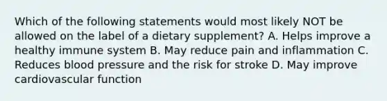 Which of the following statements would most likely NOT be allowed on the label of a dietary supplement? A. Helps improve a healthy immune system B. May reduce pain and inflammation C. Reduces blood pressure and the risk for stroke D. May improve cardiovascular function