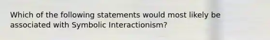 Which of the following statements would most likely be associated with Symbolic Interactionism?