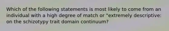 Which of the following statements is most likely to come from an individual with a high degree of match or "extremely descriptive: on the schizotypy trait domain continuum?