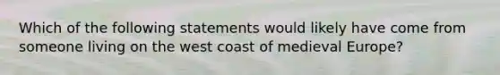 Which of the following statements would likely have come from someone living on the west coast of medieval Europe?