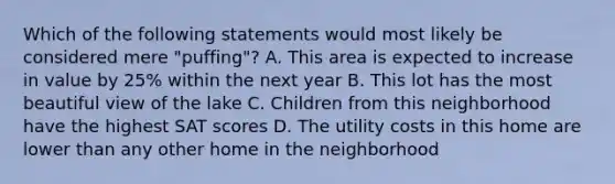 Which of the following statements would most likely be considered mere "puffing"? A. This area is expected to increase in value by 25% within the next year B. This lot has the most beautiful view of the lake C. Children from this neighborhood have the highest SAT scores D. The utility costs in this home are lower than any other home in the neighborhood