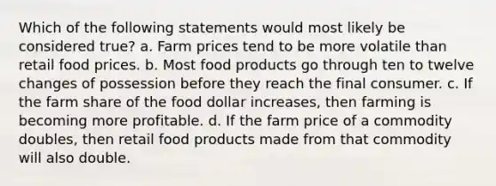 Which of the following statements would most likely be considered true? a. Farm prices tend to be more volatile than retail food prices. b. Most food products go through ten to twelve changes of possession before they reach the final consumer. c. If the farm share of the food dollar increases, then farming is becoming more profitable. d. If the farm price of a commodity doubles, then retail food products made from that commodity will also double.