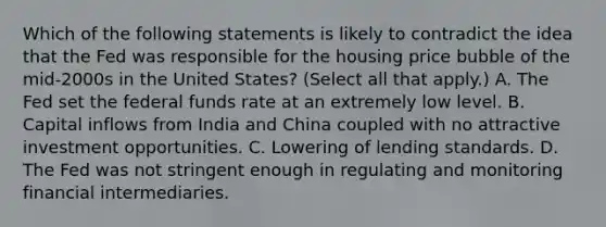 Which of the following statements is likely to contradict the idea that the Fed was responsible for the housing price bubble of the​ mid-2000s in the United​ States? ​(Select all that​ apply.) A. The Fed set the federal funds rate at an extremely low level. B. Capital inflows from India and China coupled with no attractive investment opportunities. C. Lowering of lending standards. D. The Fed was not stringent enough in regulating and monitoring financial intermediaries.