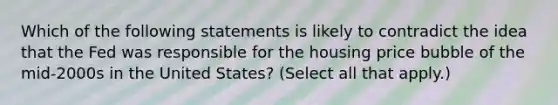 Which of the following statements is likely to contradict the idea that the Fed was responsible for the housing price bubble of the​ mid-2000s in the United​ States? ​(Select all that​ apply.)