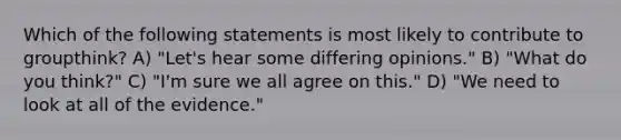 Which of the following statements is most likely to contribute to groupthink? A) "Let's hear some differing opinions." B) "What do you think?" C) "I'm sure we all agree on this." D) "We need to look at all of the evidence."