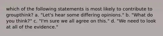 which of the following statements is most likely to contribute to groupthink? a. "Let's hear some differing opinions." b. "What do you think?" c. "I'm sure we all agree on this." d. "We need to look at all of the evidence."