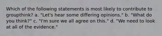 Which of the following statements is most likely to contribute to groupthink? a. "Let's hear some differing opinions." b. "What do you think?" c. "I'm sure we all agree on this." d. "We need to look at all of the evidence."