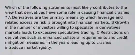 Which of the following statements most likely contributes to the view that derivatives have some role in causing financial crashes ? A Derivatives are the primary means by which leverage and related excessive risk is brought into financial markets. B Growth in the number of investors willing to speculate in derivatives markets leads to excessive speculative trading. C Restrictions on derivatives such as enhanced collateral requirements and credit mitigation measures, in the years leading up to crashes introduce market rgidity.