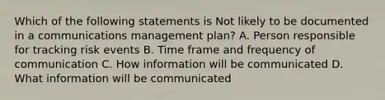 Which of the following statements is Not likely to be documented in a communications management plan? A. Person responsible for tracking risk events B. Time frame and frequency of communication C. How information will be communicated D. What information will be communicated