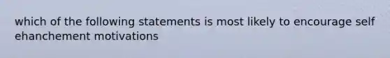 which of the following statements is most likely to encourage self ehanchement motivations