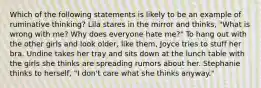 Which of the following statements is likely to be an example of ruminative thinking? Lila stares in the mirror and thinks, "What is wrong with me? Why does everyone hate me?" To hang out with the other girls and look older, like them, Joyce tries to stuff her bra. Undine takes her tray and sits down at the lunch table with the girls she thinks are spreading rumors about her. Stephanie thinks to herself, "I don't care what she thinks anyway."