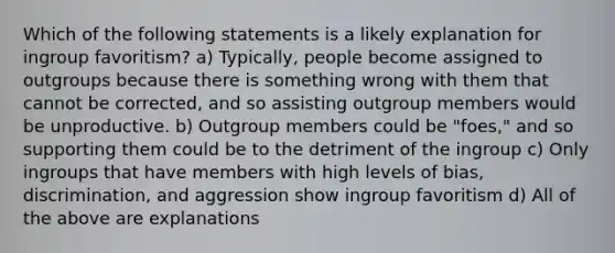 Which of the following statements is a likely explanation for ingroup favoritism? a) Typically, people become assigned to outgroups because there is something wrong with them that cannot be corrected, and so assisting outgroup members would be unproductive. b) Outgroup members could be "foes," and so supporting them could be to the detriment of the ingroup c) Only ingroups that have members with high levels of bias, discrimination, and aggression show ingroup favoritism d) All of the above are explanations