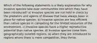 Which of the following statements is a likely explanation for why invasive species take over communities into which they have been introduced? a) Invasive species are not held in check by the predators and agents of disease that have always been in place for native species. b) Invasive species are less efficient than native species in competing for the limited resources of the environment. c) Invasive species have a higher reproductive potential than native species. d) Invasive species come from geographically isolated regions, so when they are introduced to regions where there is more competition, they thrive.