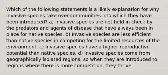 Which of the following statements is a likely explanation for why invasive species take over communities into which they have been introduced? a) Invasive species are not held in check by the predators and agents of disease that have always been in place for native species. b) Invasive species are less efficient than native species in competing for the limited resources of the environment. c) Invasive species have a higher reproductive potential than native species. d) Invasive species come from geographically isolated regions, so when they are introduced to regions where there is more competition, they thrive.