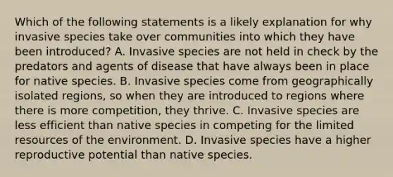 Which of the following statements is a likely explanation for why invasive species take over communities into which they have been introduced? A. Invasive species are not held in check by the predators and agents of disease that have always been in place for native species. B. Invasive species come from geographically isolated regions, so when they are introduced to regions where there is more competition, they thrive. C. Invasive species are less efficient than native species in competing for the limited resources of the environment. D. Invasive species have a higher reproductive potential than native species.