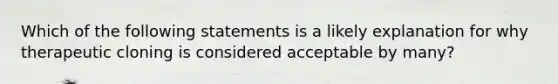 Which of the following statements is a likely explanation for why therapeutic cloning is considered acceptable by many?