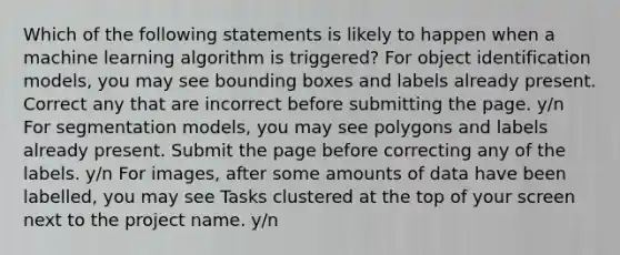 Which of the following statements is likely to happen when a machine learning algorithm is triggered? For object identification models, you may see bounding boxes and labels already present. Correct any that are incorrect before submitting the page. y/n For segmentation models, you may see polygons and labels already present. Submit the page before correcting any of the labels. y/n For images, after some amounts of data have been labelled, you may see Tasks clustered at the top of your screen next to the project name. y/n