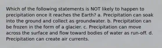 Which of the following statements is NOT likely to happen to precipitation once it reaches the Earth? a. Precipitation can soak into the ground and collect as groundwater. b. Precipitation can be frozen in the form of a glacier. c. Precipitation can move across the surface and flow toward bodies of water as run-off. d. Precipitation can create air currents.