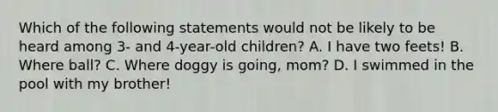 Which of the following statements would not be likely to be heard among 3- and 4-year-old children? A. I have two feets! B. Where ball? C. Where doggy is going, mom? D. I swimmed in the pool with my brother!