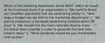 Which of the following statements would MOST LIKELY be heard at the functional level of an organization a. "We need to divest our Canadian operations that are performing poorly" b. "How large a budget can we allot to the marketing department" c. "We plan to implement a Facebook advertising initiative within 90 days" d. "We should hire the most culturally diverse cross- functional team possible in order to generate the best new-product ideas" e. "What dividends should we pay stockholders next quarter"