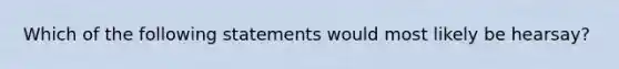 Which of the following statements would most likely be hearsay?