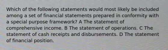 Which of the following statements would most likely be included among a set of financial statements prepared in conformity with a special purpose framework? A The statement of comprehensive income. B The statement of operations. C The statement of cash receipts and disbursements. D The statement of financial position.