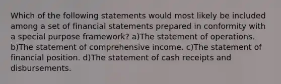 Which of the following statements would most likely be included among a set of financial statements prepared in conformity with a special purpose framework? a)The statement of operations. b)The statement of comprehensive income. c)The statement of financial position. d)The statement of cash receipts and disbursements.