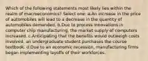 Which of the following statements most likely lies within the realm of macroeconomics? Select one: a.An increase in the price of automobiles will lead to a decrease in the quantity of automobiles demanded. b.Due to process innovations in computer chip manufacturing, the market supply of computers increased. c.Anticipating that the benefits would outweigh costs involved, an undergraduate student purchases the course textbook. d.Due to an economic recession, manufacturing firms began implementing layoffs of their workforces.