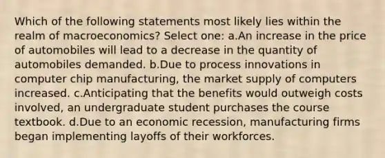 Which of the following statements most likely lies within the realm of macroeconomics? Select one: a.An increase in the price of automobiles will lead to a decrease in the quantity of automobiles demanded. b.Due to process innovations in computer chip manufacturing, the market supply of computers increased. c.Anticipating that the benefits would outweigh costs involved, an undergraduate student purchases the course textbook. d.Due to an economic recession, manufacturing firms began implementing layoffs of their workforces.