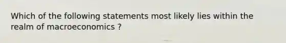 Which of the following statements most likely lies within the realm of macroeconomics ?