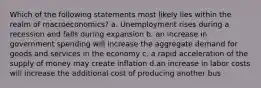 Which of the following statements most likely lies within the realm of macroeconomics? a. Unemployment rises during a recession and falls during expansion b. an increase in government spending will increase the aggregate demand for goods and services in the economy c. a rapid acceleration of the supply of money may create inflation d.an increase in labor costs will increase the additional cost of producing another bus