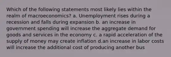 Which of the following statements most likely lies within the realm of macroeconomics? a. Unemployment rises during a recession and falls during expansion b. an increase in government spending will increase the aggregate demand for goods and services in the economy c. a rapid acceleration of the supply of money may create inflation d.an increase in labor costs will increase the additional cost of producing another bus