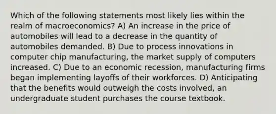 Which of the following statements most likely lies within the realm of macroeconomics? A) An increase in the price of automobiles will lead to a decrease in the quantity of automobiles demanded. B) Due to process innovations in computer chip manufacturing, the market supply of computers increased. C) Due to an economic recession, manufacturing firms began implementing layoffs of their workforces. D) Anticipating that the benefits would outweigh the costs involved, an undergraduate student purchases the course textbook.