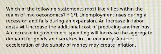 Which of the following statements most likely lies within the realm of microeconomics? * 1/1 Unemployment rises during a recession and falls during an expansion. An increase in labor costs will increase the additional cost of producing another bus. An increase in government spending will increase the aggregate demand for goods and services in the economy. A rapid acceleration of the supply of money may create inflation.