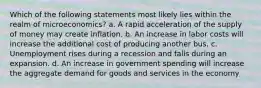 Which of the following statements most likely lies within the realm of microeconomics? a. A rapid acceleration of the supply of money may create inflation. b. An increase in labor costs will increase the additional cost of producing another bus. c. Unemployment rises during a recession and falls during an expansion. d. An increase in government spending will increase the aggregate demand for goods and services in the economy