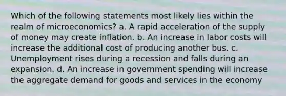 Which of the following statements most likely lies within the realm of microeconomics? a. A rapid acceleration of the supply of money may create inflation. b. An increase in labor costs will increase the additional cost of producing another bus. c. Unemployment rises during a recession and falls during an expansion. d. An increase in government spending will increase the aggregate demand for goods and services in the economy