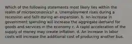 Which of the following statements most likely lies within the realm of microeconomics? a. Unemployment rises during a recession and falls during an expansion. b. An increase in government spending will increase the aggregate demand for goods and services in the economy c. A rapid acceleration of the supply of money may create inflation. d. An increase in labor costs will increase the additional cost of producing another bus.