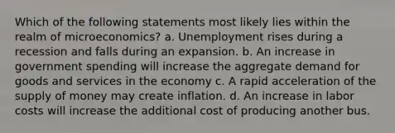 Which of the following statements most likely lies within the realm of microeconomics? a. Unemployment rises during a recession and falls during an expansion. b. An increase in government spending will increase the aggregate demand for goods and services in the economy c. A rapid acceleration of the supply of money may create inflation. d. An increase in labor costs will increase the additional cost of producing another bus.