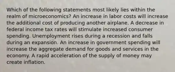 Which of the following statements most likely lies within the realm of microeconomics? An increase in labor costs will increase the additional cost of producing another airplane. A decrease in federal income tax rates will stimulate increased consumer spending. Unemployment rises during a recession and falls during an expansion. An increase in government spending will increase the aggregate demand for goods and services in the economy. A rapid acceleration of the supply of money may create inflation.