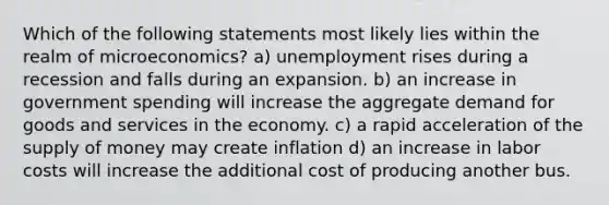 Which of the following statements most likely lies within the realm of microeconomics? a) unemployment rises during a recession and falls during an expansion. b) an increase in government spending will increase the aggregate demand for goods and services in the economy. c) a rapid acceleration of the supply of money may create inflation d) an increase in labor costs will increase the additional cost of producing another bus.